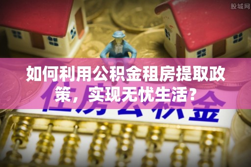 仑背如何利用公积金租房提取政策，实现无忧生活？