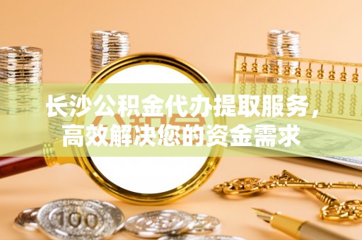 仑背长沙公积金代办提取服务，高效解决您的资金需求