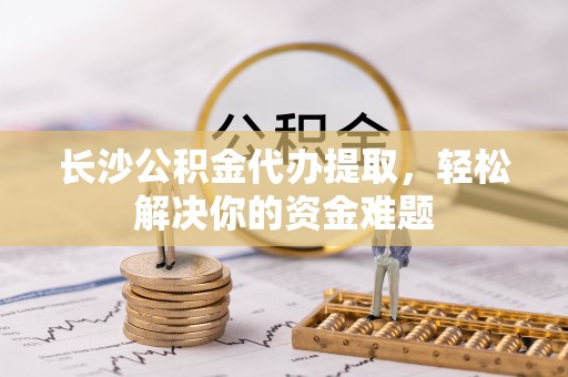 仑背长沙公积金代办提取，轻松解决你的资金难题