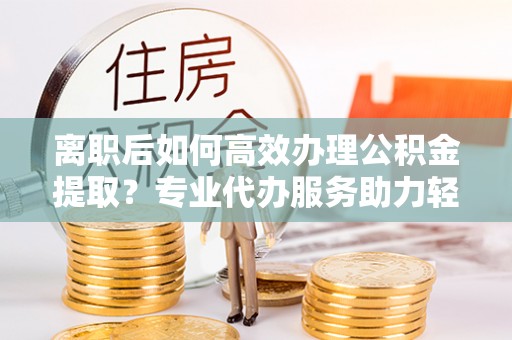 仑背离职后如何高效办理公积金提取？专业代办服务助力轻松解决