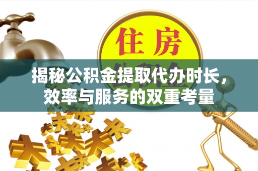 仑背揭秘公积金提取代办时长，效率与服务的双重考量