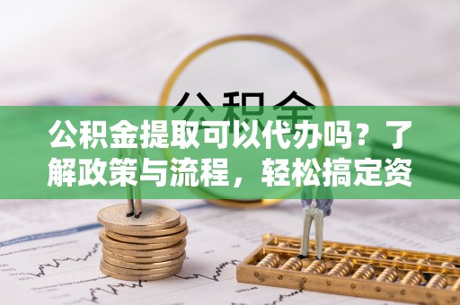 仑背公积金提取可以代办吗？了解政策与流程，轻松搞定资金提取