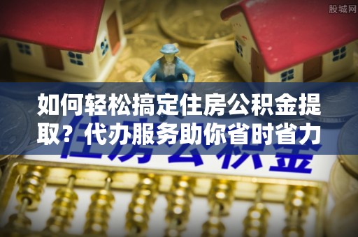 仑背如何轻松搞定住房公积金提取？代办服务助你省时省力