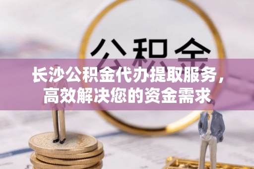 仑背长沙公积金代办提取服务，高效解决您的资金需求