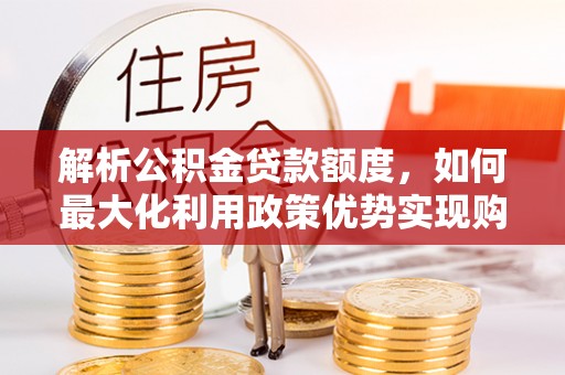 仑背解析公积金贷款额度，如何最大化利用政策优势实现购房梦想