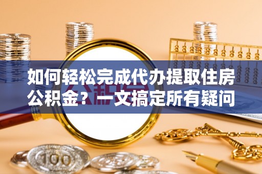 仑背如何轻松完成代办提取住房公积金？一文搞定所有疑问