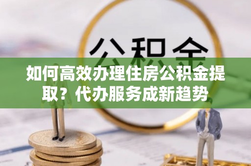 仑背如何高效办理住房公积金提取？代办服务成新趋势