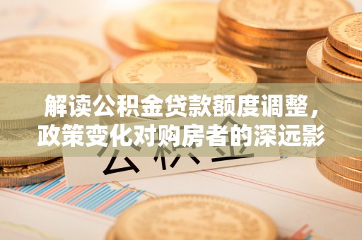 仑背解读公积金贷款额度调整，政策变化对购房者的深远影响