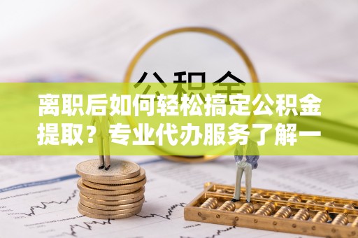 仑背离职后如何轻松搞定公积金提取？专业代办服务了解一下