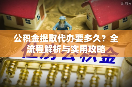 仑背公积金提取代办要多久？全流程解析与实用攻略