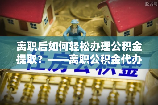 仑背离职后如何轻松办理公积金提取？——离职公积金代办提取服务详解