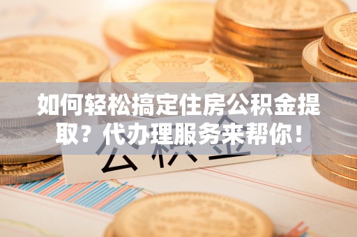 仑背如何轻松搞定住房公积金提取？代办理服务来帮你！