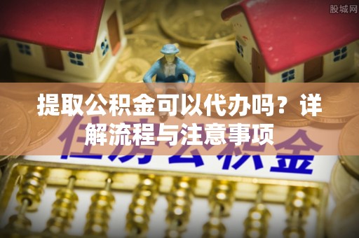 仑背提取公积金可以代办吗？详解流程与注意事项