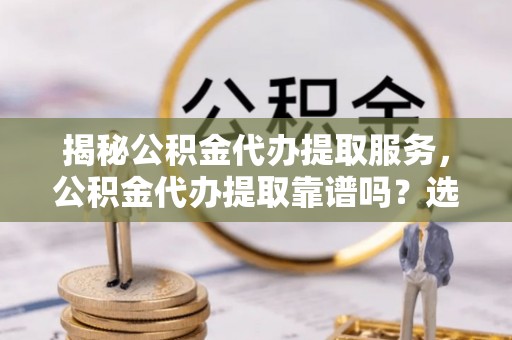 仑背揭秘公积金代办提取服务，公积金代办提取靠谱吗？选择前你需要知道这些！