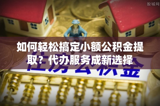 仑背如何轻松搞定小额公积金提取？代办服务成新选择