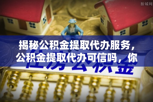 仑背揭秘公积金提取代办服务，公积金提取代办可信吗，你需要知道的真相