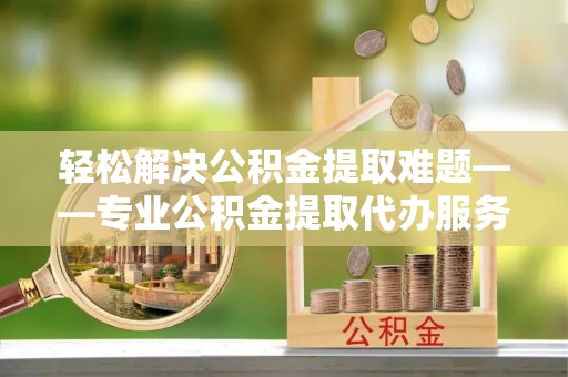 仑背轻松解决公积金提取难题——专业公积金提取代办服务详解