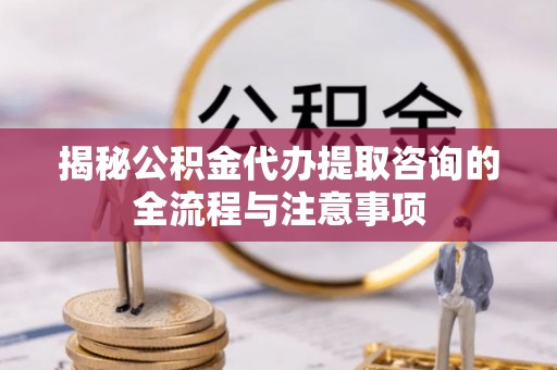 仑背揭秘公积金代办提取咨询的全流程与注意事项
