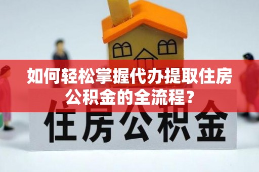 仑背如何轻松掌握代办提取住房公积金的全流程？