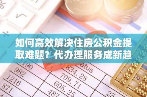 仑背如何高效解决住房公积金提取难题？代办理服务成新趋势