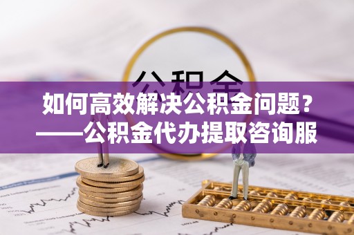 仑背如何高效解决公积金问题？——公积金代办提取咨询服务指南