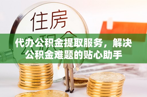 仑背代办公积金提取服务，解决公积金难题的贴心助手