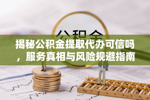 仑背揭秘公积金提取代办可信吗，服务真相与风险规避指南