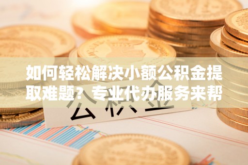 仑背如何轻松解决小额公积金提取难题？专业代办服务来帮忙