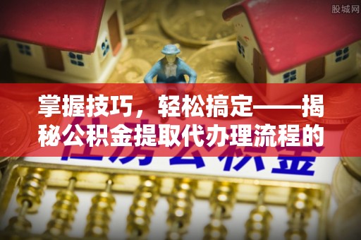 仑背掌握技巧，轻松搞定——揭秘公积金提取代办理流程的关键步骤