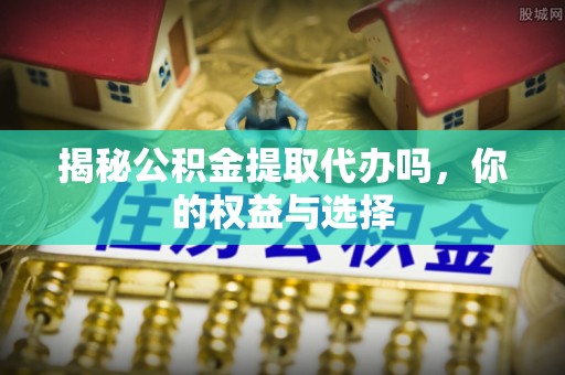 仑背揭秘公积金提取代办吗，你的权益与选择