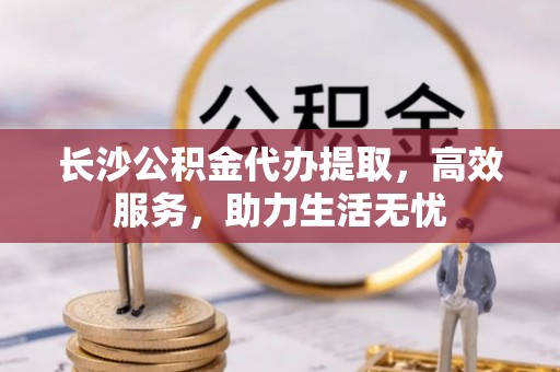 仑背长沙公积金代办提取，高效服务，助力生活无忧