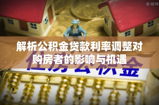 仑背解析公积金贷款利率调整对购房者的影响与机遇
