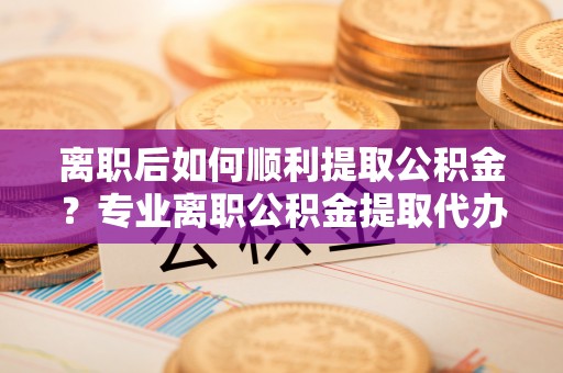 仑背离职后如何顺利提取公积金？专业离职公积金提取代办服务指南