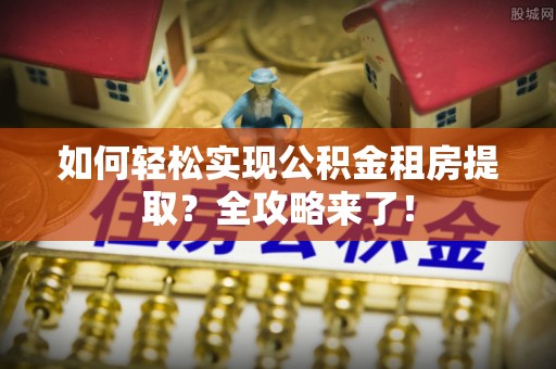仑背如何轻松实现公积金租房提取？全攻略来了！