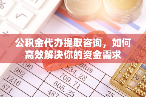 仑背公积金代办提取咨询，如何高效解决你的资金需求