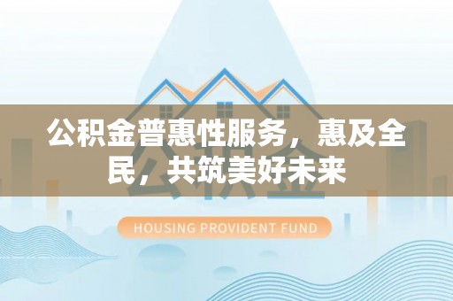 仑背公积金普惠性服务，惠及全民，共筑美好未来