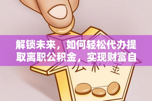 仑背解锁未来，如何轻松代办提取离职公积金，实现财富自由的第一步