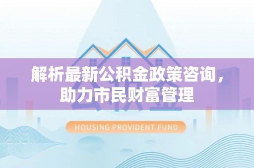 仑背解析最新公积金政策咨询，助力市民财富管理