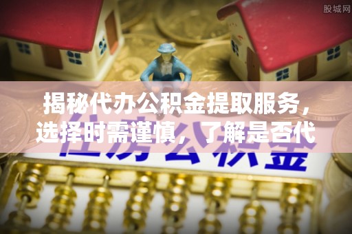 仑背揭秘代办公积金提取服务，选择时需谨慎，了解是否代办公积金提取可靠吗？