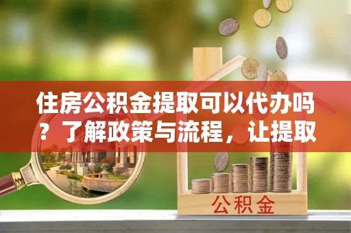 仑背住房公积金提取可以代办吗？了解政策与流程，让提取更便捷