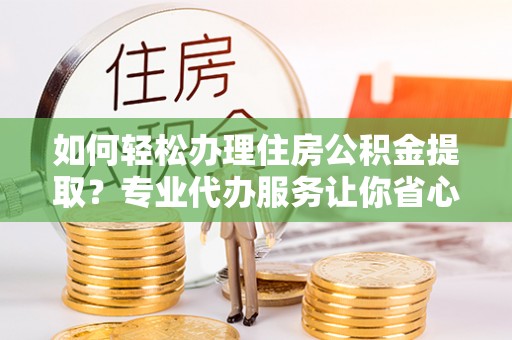 仑背如何轻松办理住房公积金提取？专业代办服务让你省心无忧