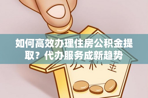 仑背如何高效办理住房公积金提取？代办服务成新趋势