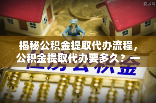 仑背揭秘公积金提取代办流程，公积金提取代办要多久？一文读懂