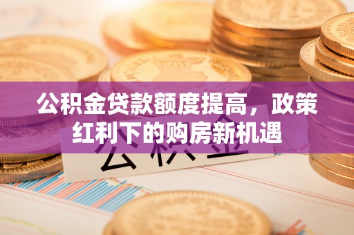 仑背公积金贷款额度提高，政策红利下的购房新机遇