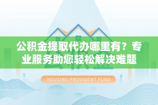 仑背公积金提取代办哪里有？专业服务助您轻松解决难题