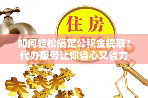 仑背如何轻松搞定公积金提取？代办服务让你省心又省力