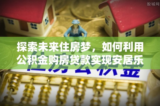仑背探索未来住房梦，如何利用公积金购房贷款实现安居乐业