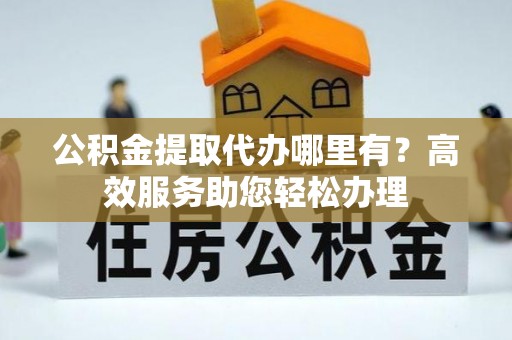 仑背公积金提取代办哪里有？高效服务助您轻松办理