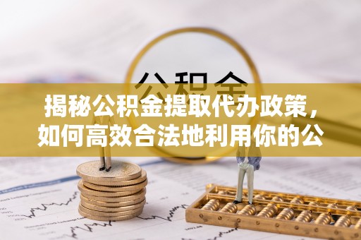 仑背揭秘公积金提取代办政策，如何高效合法地利用你的公积金