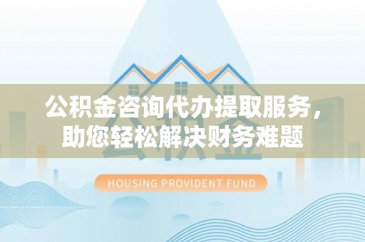 仑背公积金咨询代办提取服务，助您轻松解决财务难题